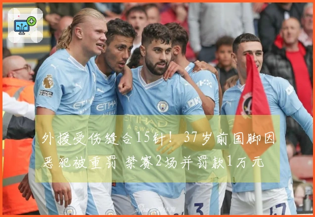 外援受伤缝合15针！37岁前国脚因恶犯被重罚 禁赛2场并罚款1万元