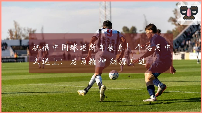 祝福中国球迷新年快乐！乔治用中文送上：龙马精神 财源广进