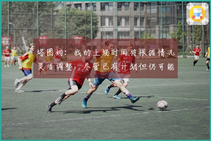 塔图姆：我的上场时间将根据情况灵活调整，尽管已有计划但仍可能变动