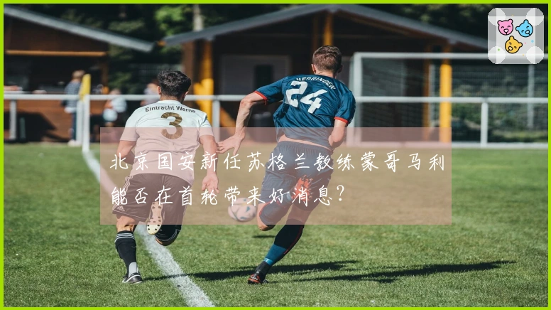 北京国安新任苏格兰教练蒙哥马利能否在首轮带来好消息？