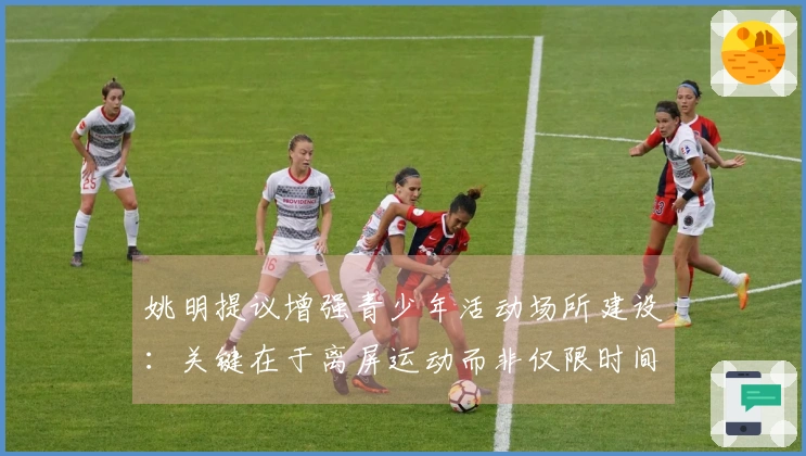 姚明提议增强青少年活动场所建设：关键在于离屏运动而非仅限时间管控