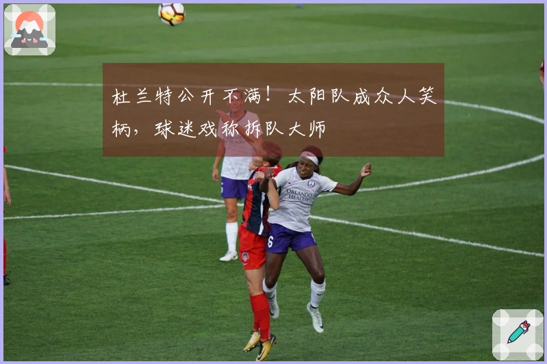 杜兰特公开不满！太阳队成众人笑柄，球迷戏称拆队大师
