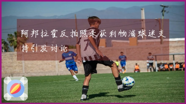 阿邦拉霍反拍照未获利物浦球迷支持引发讨论