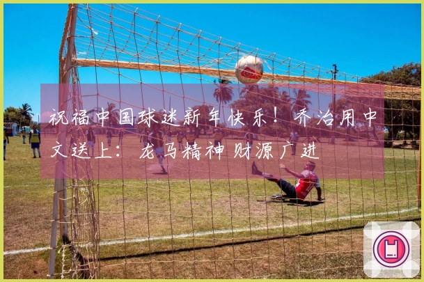 祝福中国球迷新年快乐！乔治用中文送上：龙马精神 财源广进