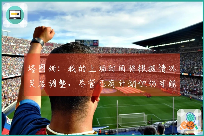 塔图姆：我的上场时间将根据情况灵活调整，尽管已有计划但仍可能变动