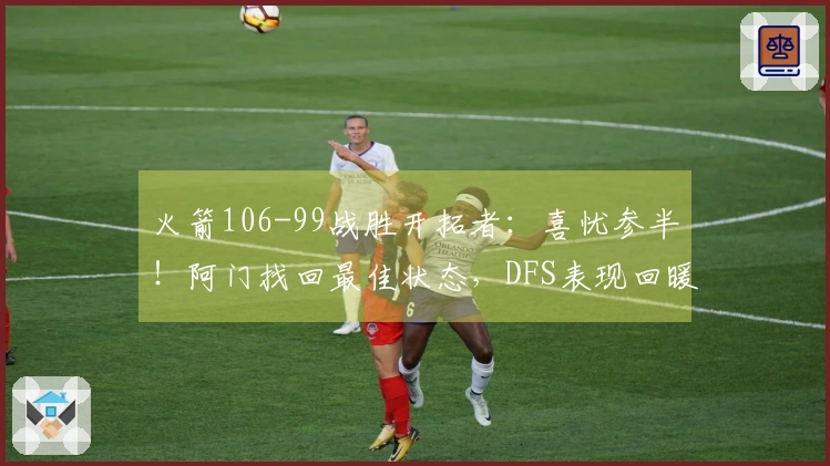 火箭106-99战胜开拓者：喜忧参半！阿门找回最佳状态，DFS表现回暖，申京问题凸显