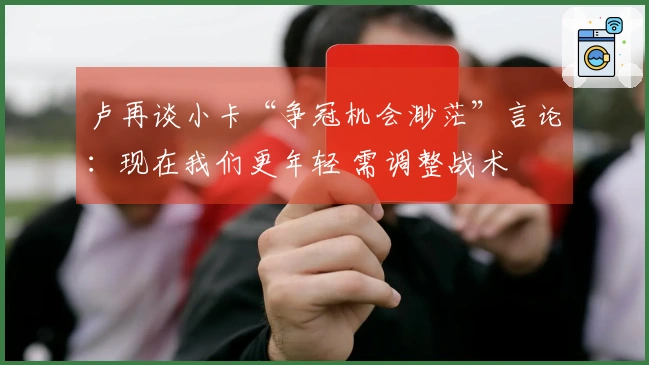 卢再谈小卡“争冠机会渺茫”言论：现在我们更年轻 需调整战术