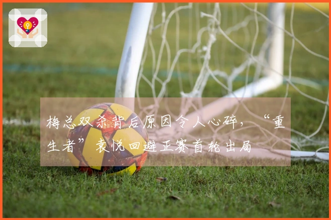 梅总双杀背后原因令人心碎，“重生者”袁悦回避正赛首轮出局